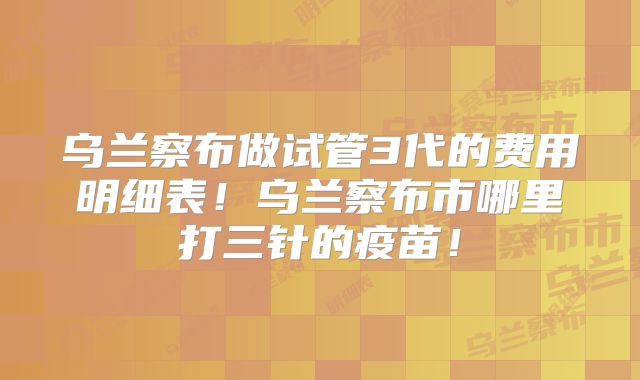 乌兰察布做试管3代的费用明细表！乌兰察布市哪里打三针的疫苗！