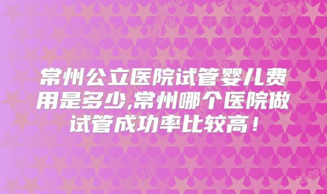 常州公立医院试管婴儿费用是多少,常州哪个医院做试管成功率比较高!