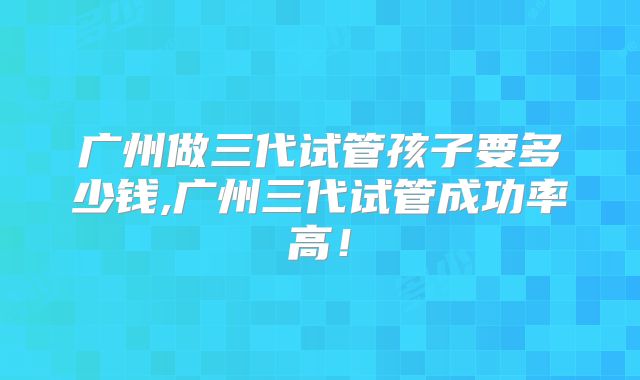 广州做三代试管孩子要多少钱,广州三代试管成功率高!