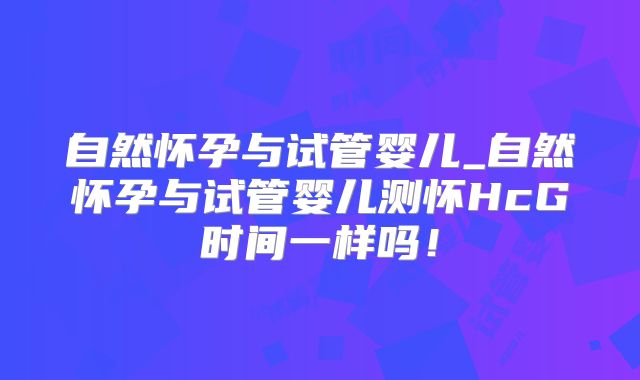 自然怀孕与试管婴儿_自然怀孕与试管婴儿测怀HcG时间一样吗！