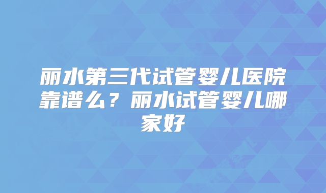 丽水第三代试管婴儿医院靠谱么？丽水试管婴儿哪家好