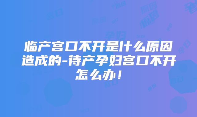 临产宫口不开是什么原因造成的-待产孕妇宫口不开怎么办！
