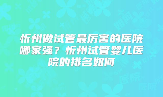 忻州做试管最厉害的医院哪家强?忻州试管婴儿医院的排名如何