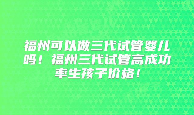 福州可以做三代试管婴儿吗!福州三代试管高成功率生孩子价格!