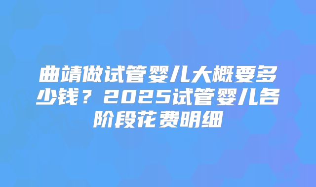 曲靖做试管婴儿大概要多少钱？2025试管婴儿各阶段花费明细