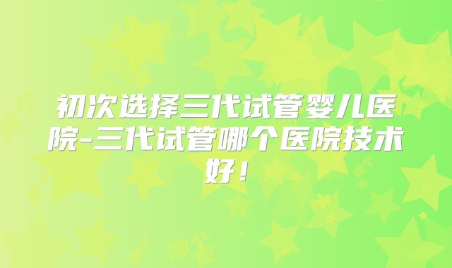 初次选择三代试管婴儿医院-三代试管哪个医院技术好!