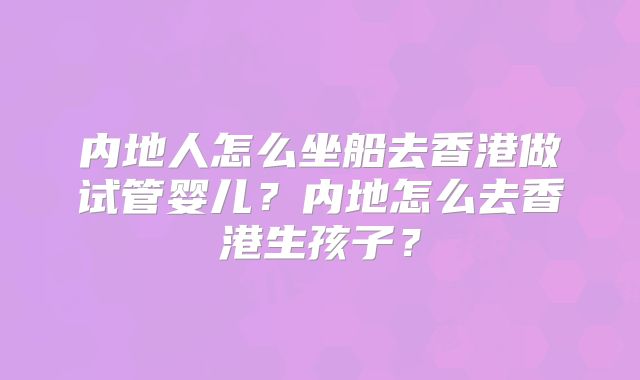 内地人怎么坐船去香港做试管婴儿？内地怎么去香港生孩子？