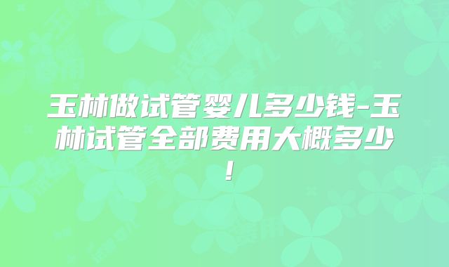 玉林做试管婴儿多少钱-玉林试管全部费用大概多少！