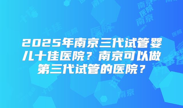 2025年南京三代试管婴儿十佳医院？南京可以做第三代试管的医院？