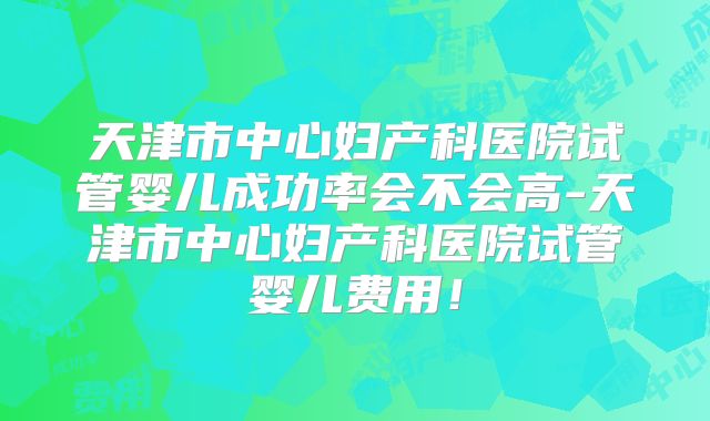 天津市中心妇产科医院试管婴儿成功率会不会高-天津市中心妇产科医院试管婴儿费用！