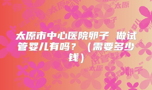太原市中心医院卵子 做试管婴儿有吗？（需要多少钱）