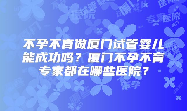 不孕不育做厦门试管婴儿能成功吗？厦门不孕不育专家都在哪些医院？