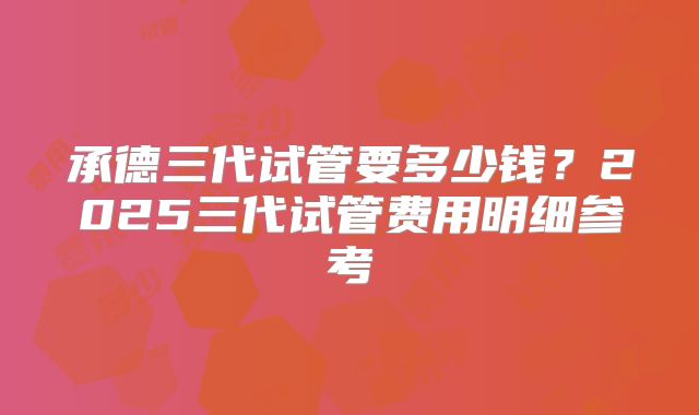 承德三代试管要多少钱？2025三代试管费用明细参考