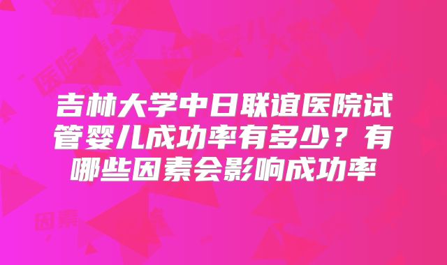 吉林大学中日联谊医院试管婴儿成功率有多少？有哪些因素会影响成功率