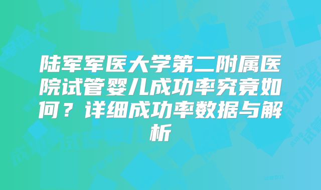 陆军军医大学第二附属医院试管婴儿成功率究竟如何？详细成功率数据与解析