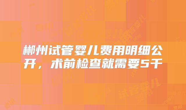 郴州试管婴儿费用明细公开,术前检查就需要5千