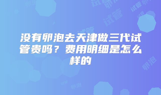 没有卵泡去天津做三代试管贵吗?费用明细是怎么样的