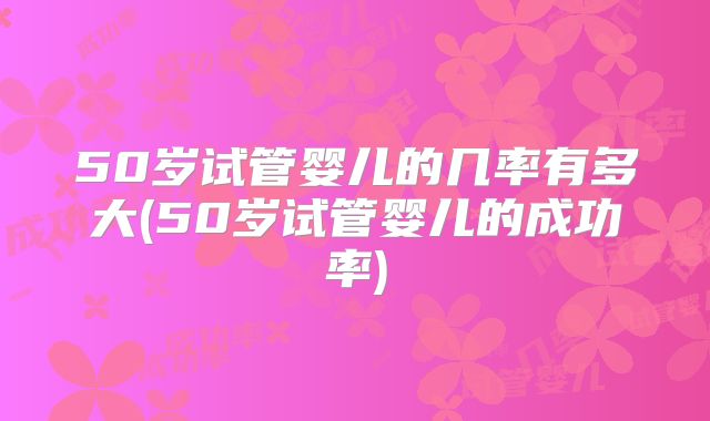 50岁试管婴儿的几率有多大(50岁试管婴儿的成功率)