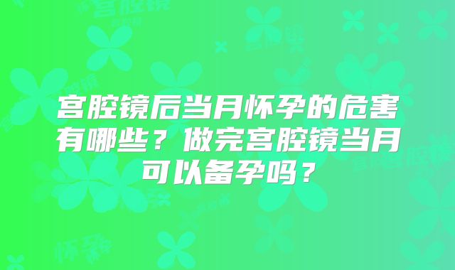 宫腔镜后当月怀孕的危害有哪些?做完宫腔镜当月可以备孕吗?