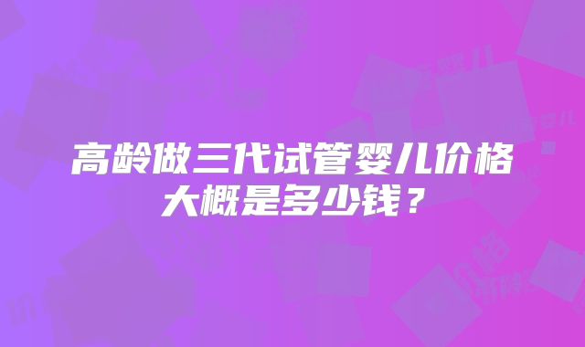 高龄做三代试管婴儿价格大概是多少钱？