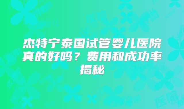 杰特宁泰国试管婴儿医院真的好吗？费用和成功率揭秘