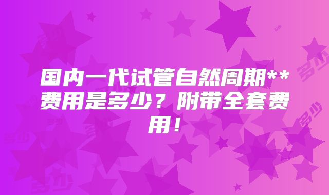 国内一代试管自然周期**费用是多少？附带全套费用！