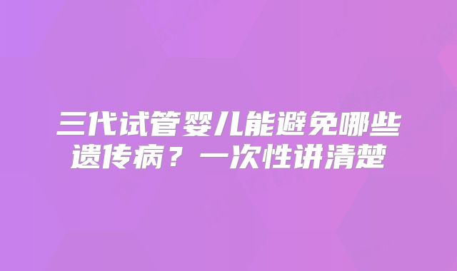 三代试管婴儿能避免哪些遗传病？一次性讲清楚