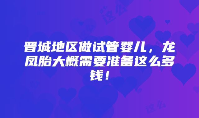 晋城地区做试管婴儿，龙凤胎大概需要准备这么多钱！