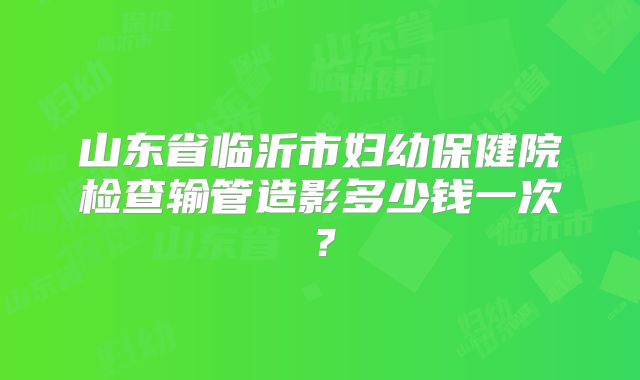 山东省临沂市妇幼保健院检查输管造影多少钱一次？