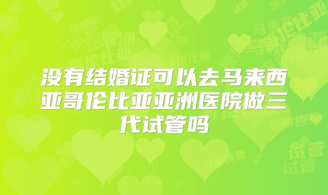 没有结婚证可以去马来西亚哥伦比亚亚洲医院做三代试管吗