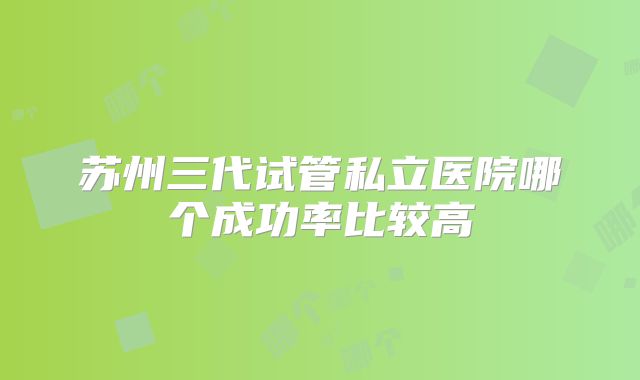 苏州三代试管私立医院哪个成功率比较高