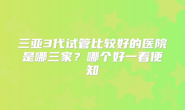 三亚3代试管比较好的医院是哪三家?哪个好一看便知