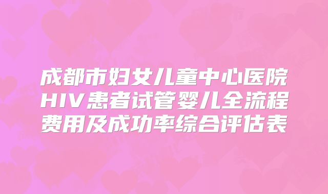 成都市妇女儿童中心医院HIV患者试管婴儿全流程费用及成功率综合评估表