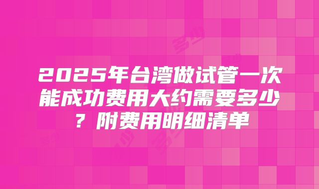 2025年台湾做试管一次能成功费用大约需要多少？附费用明细清单