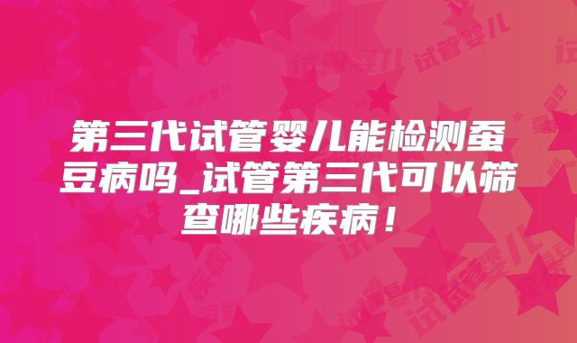 第三代试管婴儿能检测蚕豆病吗_试管第三代可以筛查哪些疾病！