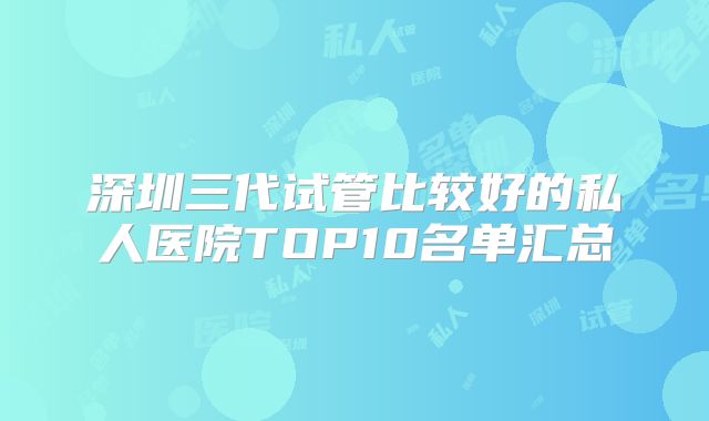 深圳三代试管比较好的私人医院TOP10名单汇总