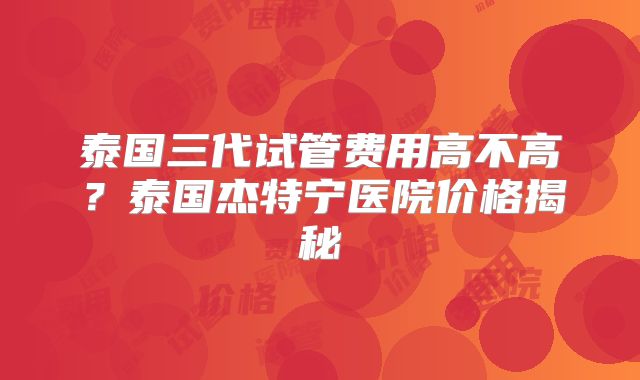 泰国三代试管费用高不高？泰国杰特宁医院价格揭秘