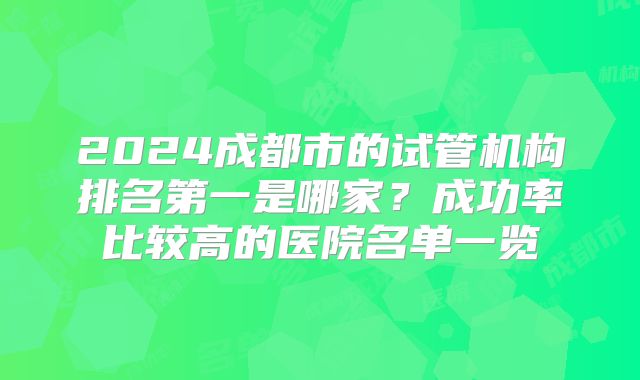2024成都市的试管机构排名第一是哪家？成功率比较高的医院名单一览