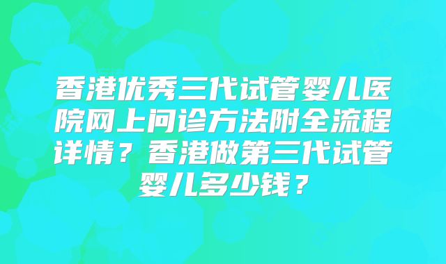 香港优秀三代试管婴儿医院网上问诊方法附全流程详情？香港做第三代试管婴儿多少钱？