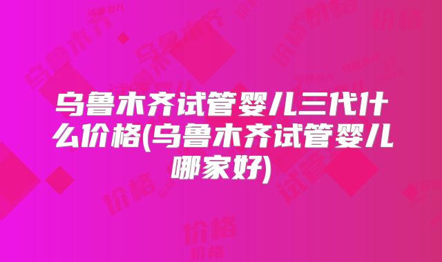 乌鲁木齐试管婴儿三代什么价格(乌鲁木齐试管婴儿哪家好)