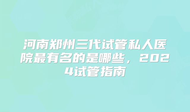 河南郑州三代试管私人医院最有名的是哪些，2024试管指南