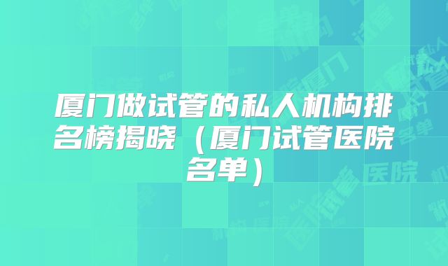 厦门做试管的私人机构排名榜揭晓(厦门试管医院名单)