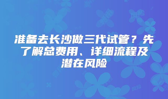 准备去长沙做三代试管？先了解总费用、详细流程及潜在风险