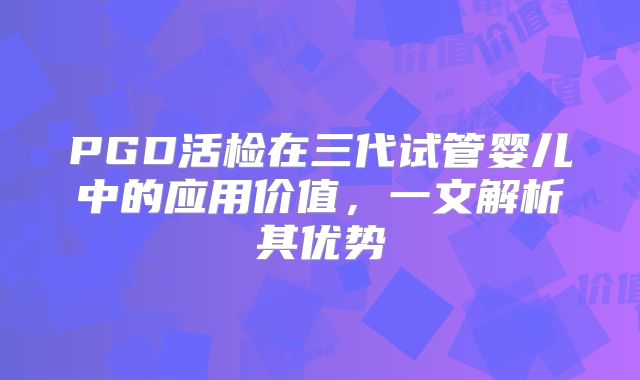 PGD活检在三代试管婴儿中的应用价值,一文解析其优势