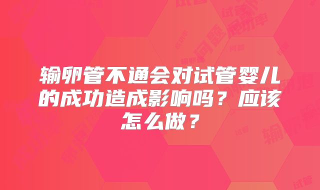 输卵管不通会对试管婴儿的成功造成影响吗?应该怎么做?