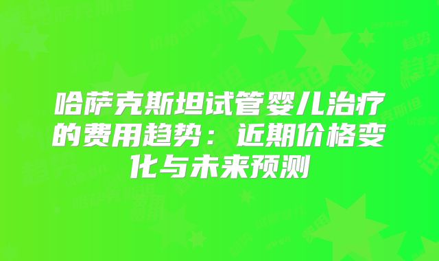 哈萨克斯坦试管婴儿治疗的费用趋势:近期价格变化与未来预测