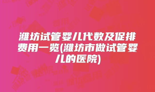 潍坊试管婴儿代数及促排费用一览(潍坊市做试管婴儿的医院)