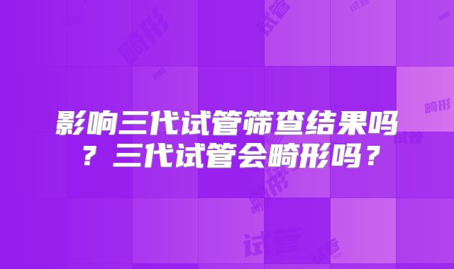 影响三代试管筛查结果吗？三代试管会畸形吗？