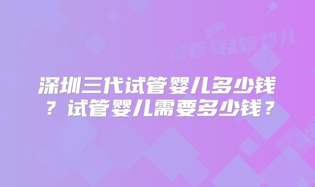 深圳三代试管婴儿多少钱？试管婴儿需要多少钱？