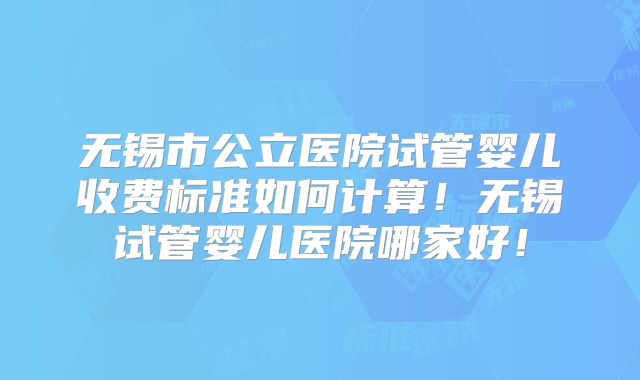 无锡市公立医院试管婴儿收费标准如何计算!无锡试管婴儿医院哪家好!
